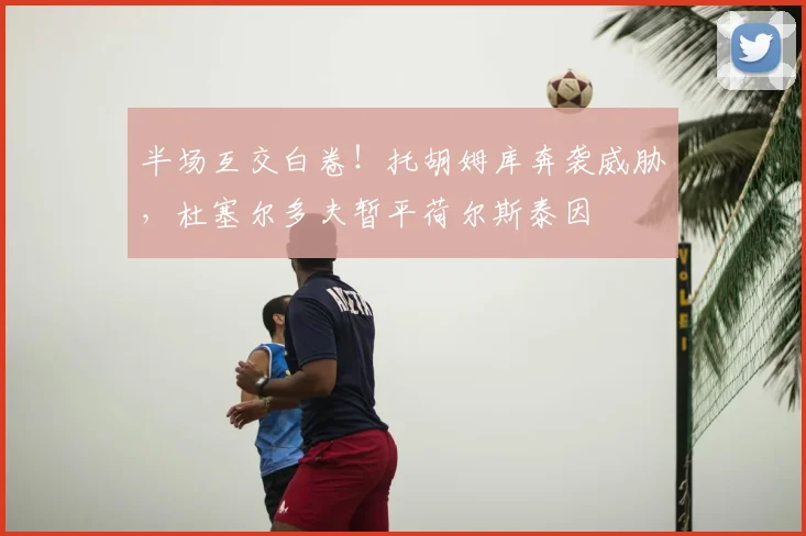 半场互交白卷！托胡姆库奔袭威胁，杜塞尔多夫暂平荷尔斯泰因