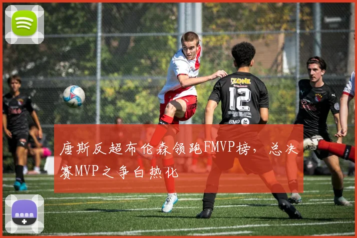 唐斯反超布伦森领跑FMVP榜,总决赛MVP之争白热化