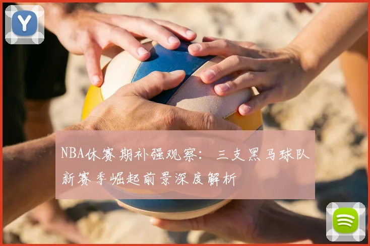 NBA休赛期补强观察:三支黑马球队新赛季崛起前景深度解析