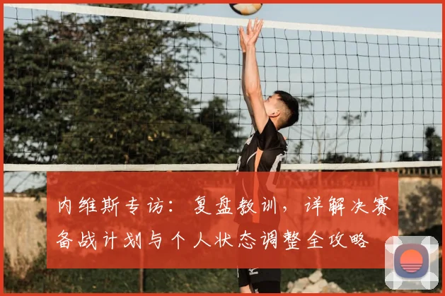 内维斯专访:复盘教训,详解决赛备战计划与个人状态调整全攻略