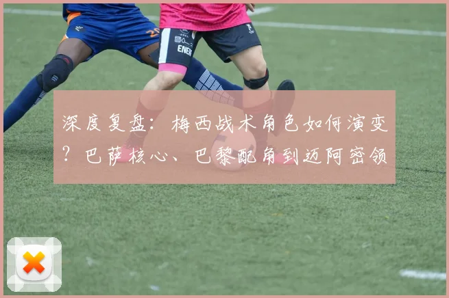 深度复盘：梅西战术角色如何演变？巴萨核心、巴黎配角到迈阿密领袖的全解析