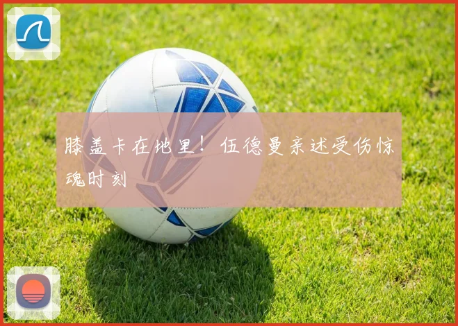 膝盖卡在地里!伍德曼亲述受伤惊魂时刻