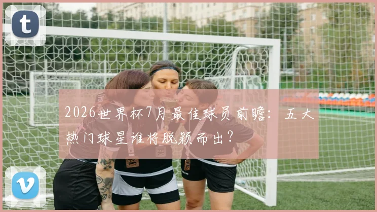 2026世界杯7月最佳球员前瞻：五大热门球星谁将脱颖而出？