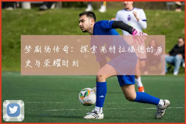 梦剧场传奇：探索老特拉福德的历史与荣耀时刻