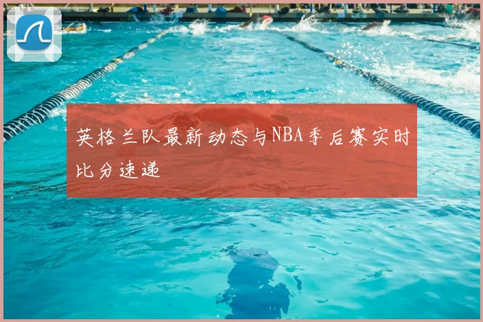 英格兰队最新动态与NBA季后赛实时比分速递